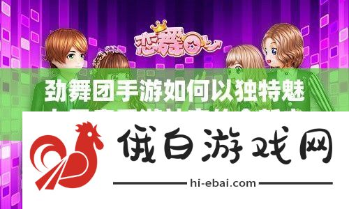 劲舞团手游如何以独特魅力开启手游社交的全新未知局面